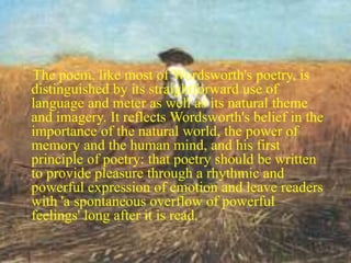 The poem, like most of Wordsworth's poetry, is 
distinguished by its straightforward use of 
language and meter as well as its natural theme 
and imagery. It reflects Wordsworth's belief in the 
importance of the natural world, the power of 
memory and the human mind, and his first 
principle of poetry: that poetry should be written 
to provide pleasure through a rhythmic and 
powerful expression of emotion and leave readers 
with 'a spontaneous overflow of powerful 
feelings' long after it is read. 
 