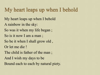My heart leaps up when I behold
A rainbow in the sky:
So was it when my life began ;
So is it now I am a man ;
So be it wh...
