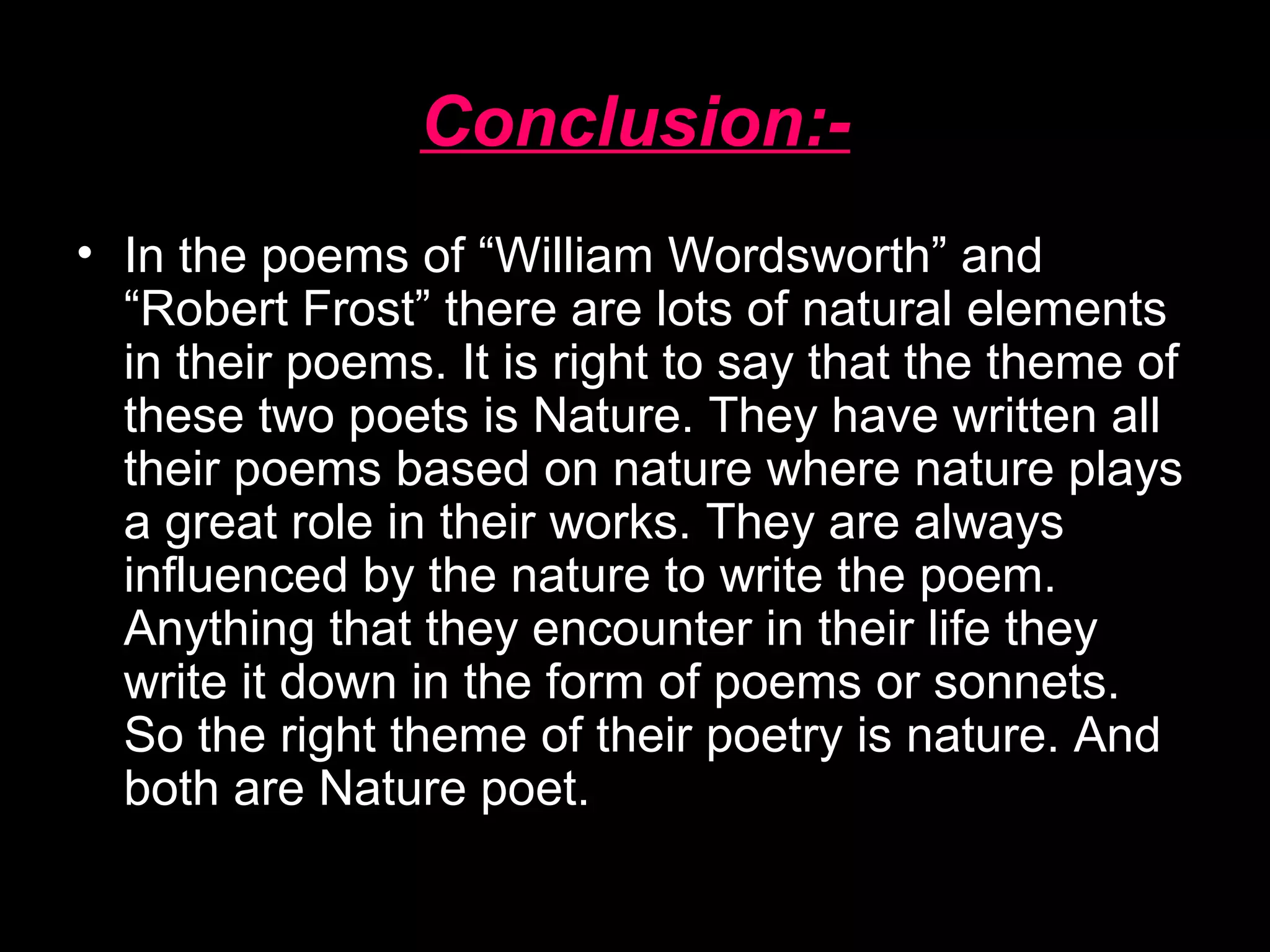 Conclusion:-
• In the poems of “William Wordsworth” and
“Robert Frost” there are lots of natural elements
in their poems. It is right to say that the theme of
these two poets is Nature. They have written all
their poems based on nature where nature plays
a great role in their works. They are always
influenced by the nature to write the poem.
Anything that they encounter in their life they
write it down in the form of poems or sonnets.
So the right theme of their poetry is nature. And
both are Nature poet.
 