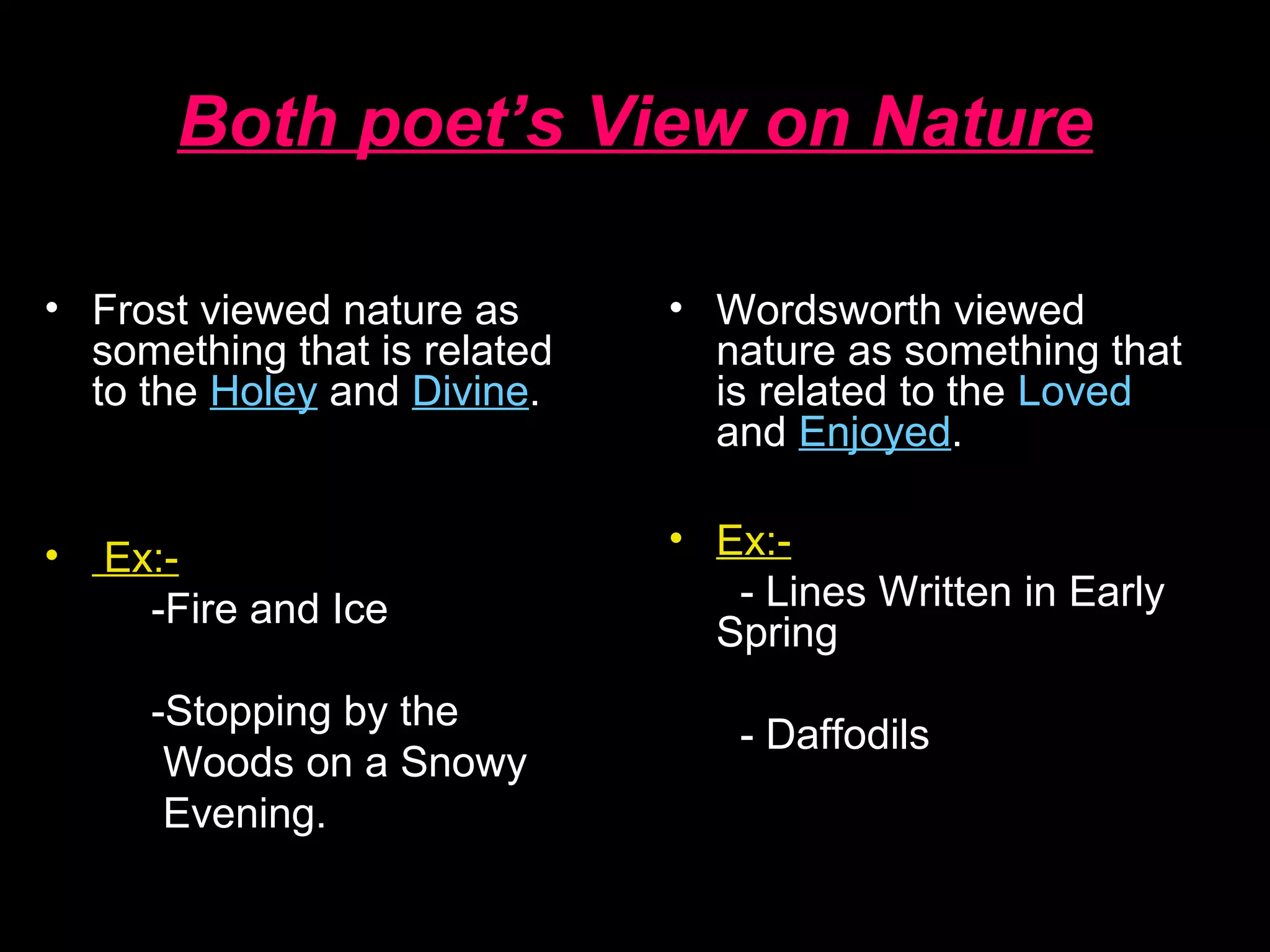 Both poet’s View on Nature
• Wordsworth viewed
nature as something that
is related to the Loved
and Enjoyed.
• Ex:-
- Lines Written in Early
Spring
- Daffodils
• Frost viewed nature as
something that is related
to the Holey and Divine.
• Ex:-
-Fire and Ice
-Stopping by the
Woods on a Snowy
Evening.
 