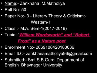 • Name:- Zankhana .M.Matholiya
• Roll No:-50
• Paper No:- 3 - Literary Theory & Criticism:-
Western-1
• Class :- M.A. Sem-1(2017-2019)
• Topic:-“William Wordsworth” and “Robert
Frost” as a Nature poet.
• Enrollment No:- 2069108420180036
• Email ID :- zankhanamatholiya96@gmail.com
• Submitted:- Smt.S.B.Gardi Department of
English Bhavnagar University
 