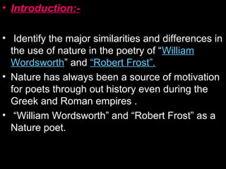 • Introduction:-
• Identify the major similarities and differences in
the use of nature in the poetry of “William
Wordsworth” and “Robert Frost”.
• Nature has always been a source of motivation
for poets through out history even during the
Greek and Roman empires .
• “William Wordsworth” and “Robert Frost” as a
Nature poet.
 