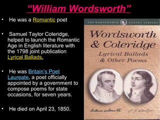 “William Wordsworth”
• He was a Romantic poet
• Samuel Taylor Coleridge,
helped to launch the Romantic
Age in English literature with
the 1798 joint publication
Lyrical Ballads.
• He was Britain’s Poet
Laureate, a poet officially
appointed by a government to
compose poems for state
occasions, for seven years.
• He died on April 23, 1850.
 