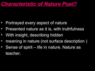 Characteristic of Nature Poet?
• Portrayed every aspect of nature
• Presented nature as it is, with truthfulness
• With insight, describing hidden
• meaning in nature (not surface description )
• Sense of spirit – life in nature. Nature as
teacher.
 