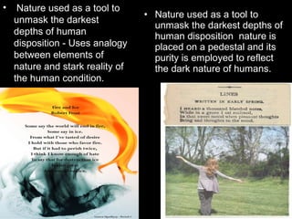 • Nature used as a tool to
unmask the darkest
depths of human
disposition - Uses analogy
between elements of
nature and stark reality of
the human condition.
• Nature used as a tool to
unmask the darkest depths of
human disposition nature is
placed on a pedestal and its
purity is employed to reflect
the dark nature of humans.
 