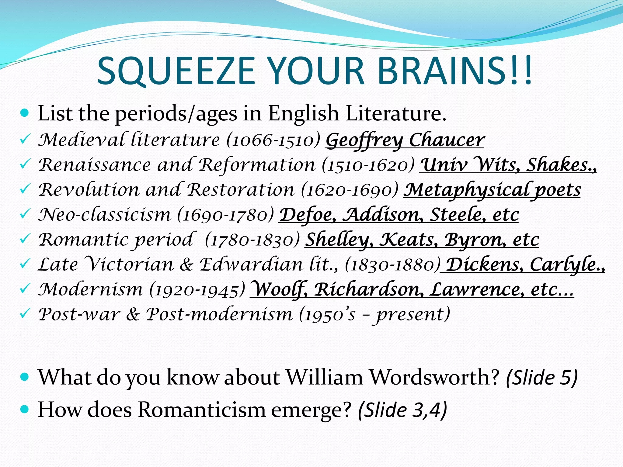 SQUEEZE YOUR BRAINS!!
 List the periods/ages in English Literature.
 Medieval literature (1066-1510) Geoffrey Chaucer
 Renaissance and Reformation (1510-1620) Univ Wits, Shakes.,
 Revolution and Restoration (1620-1690) Metaphysical poets
 Neo-classicism (1690-1780) Defoe, Addison, Steele, etc
 Romantic period (1780-1830) Shelley, Keats, Byron, etc
 Late Victorian & Edwardian lit., (1830-1880) Dickens, Carlyle.,
 Modernism (1920-1945) Woolf, Richardson, Lawrence, etc…
 Post-war & Post-modernism (1950’s – present)
 What do you know about William Wordsworth? (Slide 5)
 How does Romanticism emerge? (Slide 3,4)
 