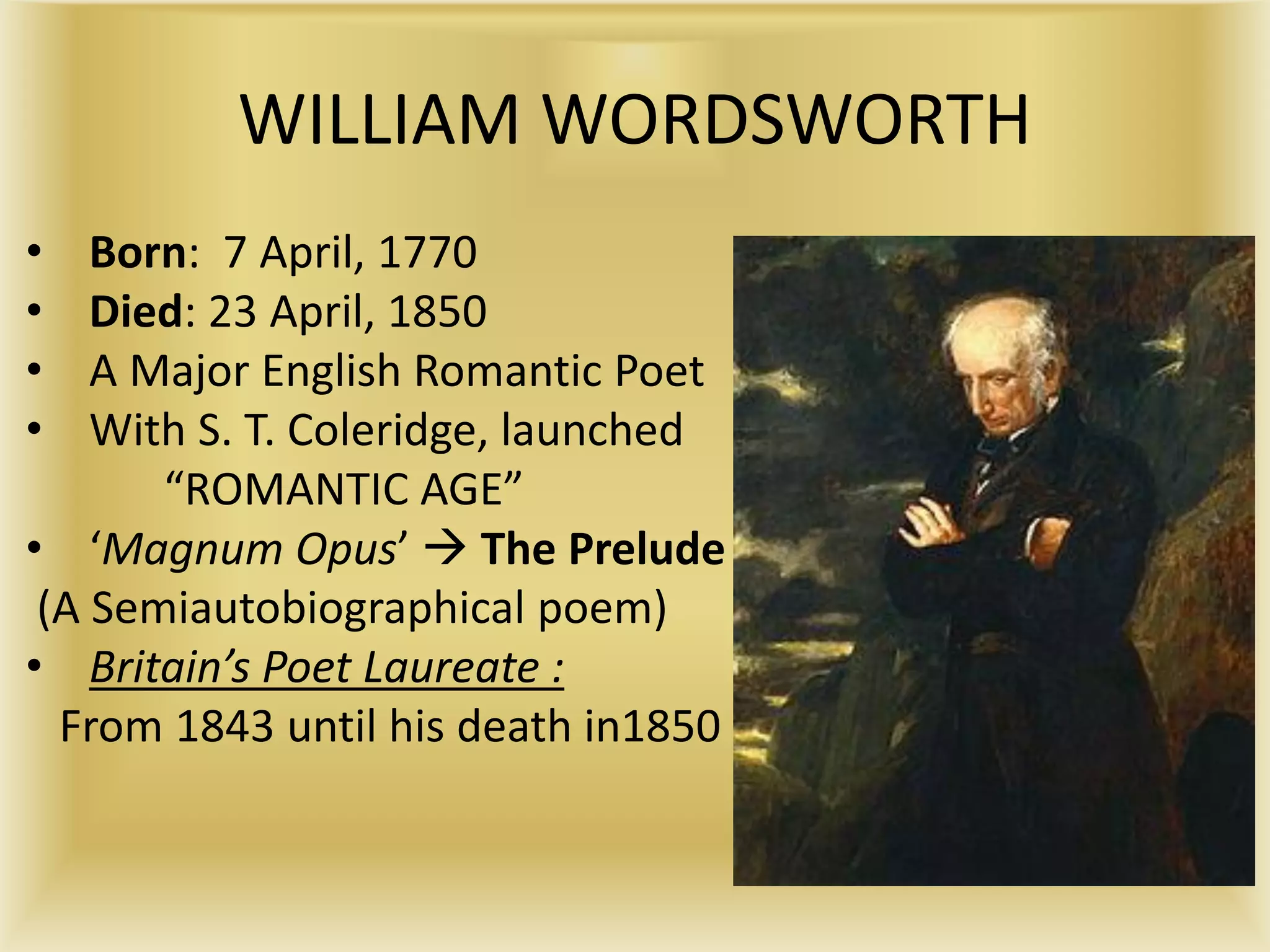 WILLIAM WORDSWORTH
• Born: 7 April, 1770
• Died: 23 April, 1850
• A Major English Romantic Poet
• With S. T. Coleridge, launched
“ROMANTIC AGE”
• ‘Magnum Opus’  The Prelude
(A Semiautobiographical poem)
• Britain’s Poet Laureate :
From 1843 until his death in1850
 