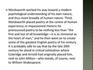  Wordsworth worked his way toward a modern
psychological understanding of his own nature,
and thus more broadly of human nature. Third,
Wordsworth placed poetry at the centre of human
experience; in impassioned rhetoric he
pronounced poetry to be nothing less than “the
first and last of all knowledge—it is as immortal as
the heart of man,” and he then went on to create
some of the greatest English poetry of his century.
It is probably safe to say that by the late 20th
century he stood in critical estimation where
Coleridge and Arnold had originally placed him,
next to John Milton—who stands, of course, next
to William Shakespeare.
 