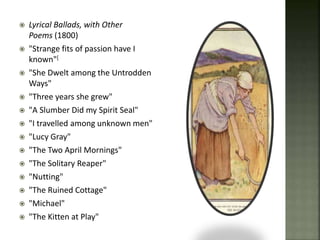  Lyrical Ballads, with Other
Poems (1800)
 "Strange fits of passion have I
known"[
 "She Dwelt among the Untrodden
Ways"
 "Three years she grew"
 "A Slumber Did my Spirit Seal"
 "I travelled among unknown men"
 "Lucy Gray"
 "The Two April Mornings"
 "The Solitary Reaper"
 "Nutting"
 "The Ruined Cottage"
 "Michael"
 "The Kitten at Play"
 