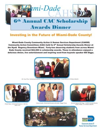 Investing in the Future of Miami-Dade County!
Miami-Dade County Community Action & Human Services Department (CAHSD)
Community Action Committees (CAC) held its 6th
Annual Scholarship Awards Dinner at
the Hyatt Regency Downtown Miami. Forty-two deserving students from across Miami-
Dade County received $62,500 in scholarship awards. Those in attendance enjoyed a
delicious dinner, live entertainment and inspiring word from keynote speaker Bill Diggs.
6th Annual CAC Scholarship
Awards Dinner
CAHSD
Miami-Dade
Community Action &
Human Services Department
(Dr. Joyce Price, Scholarship Recipients, CAHSD Assistant Director Wanda Walker, Tyrone Brown, Dr. William Zubkoff)
(Elijah Dukes, Scholarship Recipient, A. McCray,
Dalia Love)
(Darna Guardia, Scholarship Recipient and mother, Maggie Nieto) (Keynote Speaker Bill Diggs, CAHSD Assistant Director
Wanda Walker, Dr. William Zubkoff)
 