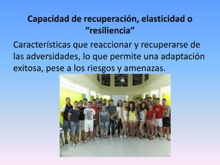 Capacidad de recuperación, elasticidad o
                   “resiliencia”
Características que reaccionar y recuperarse de
las adversidades, lo que permite una adaptación
exitosa, pese a los riesgos y amenazas.
 