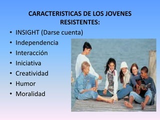 CARACTERISTICAS DE LOS JOVENES
                  RESISTENTES:
•   INSIGHT (Darse cuenta)
•   Independencia
•   Interacción
•   Iniciativa
•   Creatividad
•   Humor
•   Moralidad
 