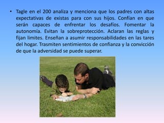 • Tagle en el 200 analiza y menciona que los padres con altas
  expectativas de existas para con sus hijos. Confían en que
  serán capaces de enfrentar los desafíos. Fomentar la
  autonomía. Evitan la sobreprotección. Aclaran las reglas y
  fijan limites. Enseñan a asumir responsabilidades en las tares
  del hogar. Trasmiten sentimientos de confianza y la convicción
  de que la adversidad se puede superar.
 