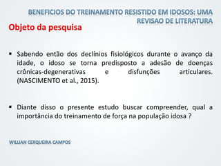 Objeto da pesquisa
 Sabendo então dos declínios fisiológicos durante o avanço da
idade, o idoso se torna predisposto a adesão de doenças
crônicas-degenerativas e disfunções articulares.
(NASCIMENTO et al., 2015).
 Diante disso o presente estudo buscar compreender, qual a
importância do treinamento de força na população idosa ?
 