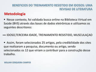 Metodologia
 Nesse contexto, foi validada busca online na Biblioteca Virtual em
Saúde (BVS) através das bases de dados eletrônicas e utilizamos os
seguintes descritores:
IDOSO,TERCEIRA IDADE, TREINAMENTO RESISTIDO, MUSCULAÇAO
 Assim, foram selecionados 25 artigos, pela credibilidade dos sites
que realizaram a pesquisa, documento ou artigo, sendo
selecionados os 12 que viriam a contribuir para a construção desse
trabalho.
 