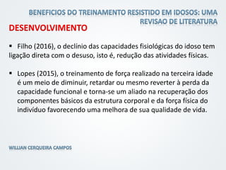 DESENVOLVIMENTO
 Filho (2016), o declínio das capacidades fisiológicas do idoso tem
ligação direta com o desuso, isto é, redução das atividades físicas.
 Lopes (2015), o treinamento de força realizado na terceira idade
é um meio de diminuir, retardar ou mesmo reverter à perda da
capacidade funcional e torna-se um aliado na recuperação dos
componentes básicos da estrutura corporal e da força física do
indivíduo favorecendo uma melhora de sua qualidade de vida.
 