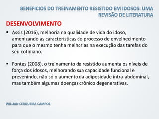 DESENVOLVIMENTO
 Assis (2016), melhoria na qualidade de vida do idoso,
amenizando as características do processo de envelhecimento
para que o mesmo tenha melhorias na execução das tarefas do
seu cotidiano.
 Fontes (2008), o treinamento de resistido aumenta os níveis de
força dos idosos, melhorando sua capacidade funcional e
prevenindo, não só o aumento da adiposidade intra-abdominal,
mas também algumas doenças crônico degenerativas.
 