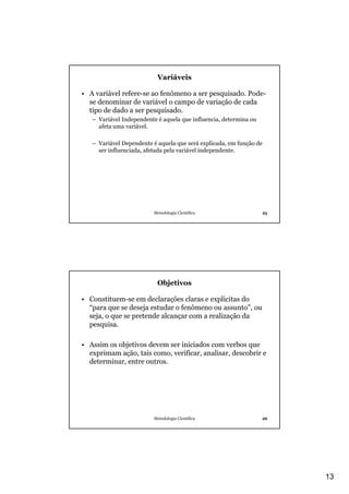 Variáveis

• A variável refere-se ao fenômeno a ser pesquisado. Pode-
  se denominar de variável o campo de variação de cada
  tipo de dado a ser pesquisado.
   – Variável Independente é aquela que influencia, determina ou
     afeta uma variável.

   – Variável Dependente é aquela que será explicada, em função de
     ser influenciada, afetada pela variável independente.




                         Metodologia Científica                    25




                           Objetivos

• Constituem-se em declarações claras e explicitas do
  “para que se deseja estudar o fenômeno ou assunto”, ou
  seja, o que se pretende alcançar com a realização da
  pesquisa.

• Assim os objetivos devem ser iniciados com verbos que
  exprimam ação, tais como, verificar, analisar, descobrir e
  determinar, entre outros.




                         Metodologia Científica                    26




                                                                        13
 