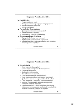 Etapas da Pesquisa Científica

3. Justificativa
   –   Por que estudar esse tema?
   –   Vantagens e benefícios que a pesquisa irá proporcionar
   –   Importância pessoal ou cultural
   –   Deve ser convincente
4. Formulação do problema
   – Que respostas estou disposto a responder?
   – Definir claramente o problema
   – Delimitá-lo em termos de tempo e espaço
5. Determinação de objetivos
   – O que pretendo alcançar com a pesquisa?
   – Objetivo geral – qual o propósito da pesquisa?
   – Objetivos específicos – abertura do objetivo geral em outros
     menores (possíveis capítulos)

                           Metodologia Científica                    35




               Etapas da Pesquisa Científica

6. Metodologia
   – Como se procederá a pesquisa?
   – Caminhos para se chegar aos objetivos propostos
   – Qual o tipo de pesquisa?
   – Qual o universo da pesquisa?
   – Será utilizado a amostragem?
   – Quais os instrumentos de coleta de dados?
   – Como foram construídos os instrumentos de pesquisa?
   – Qual a forma que será usada para a tabulação de dados?
   – Como interpretará e analisará os dados e informações?
   – Explicitar a metodologia de pesquisas de campo ou de
     laboratório é bastante importante
   – Pesquisa bibliográfica – leitura como material primordial
   – Indicar como pretende acessar suas fontes de consulta, fichá-
     las, lê-las e resumi-las, construir seu texto, etc.

                           Metodologia Científica                    36




                                                                          18
 