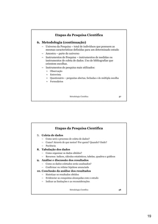Etapas da Pesquisa Científica

6. Metodologia (continuação)
   – Universo da Pesquisa – total de indivíduos que possuem as
     mesmas características definidas para um determinado estudo
   – Amostra – parte do universo
   – Instrumentos de Pesquisa – instrumentos de medidas ou
     instrumentos de coleta de dados. Uso de bibliografias que
     orientem escolhas.
   – Instrumentos de pesquisa mais utilizados:
       •   Observação
       •   Entrevista
       •   Questionário – perguntas abertas, fechadas e de múltipla escolha
       •   Formulários




                              Metodologia Científica                           37




                Etapas da Pesquisa Científica

7. Coleta de dados
   –   Como será o processo de coleta de dados?
   –   Como? Através de que meios? Por quem? Quando? Onde?
   –   Paciência
8. Tabulação dos dados
   –   Como organizar os dados obtidos?
   –   Recursos: índices, cálculos estatísticos, tabelas, quadros e gráficos
9. Análise e discussão dos resultados
   –   Como os dados coletados serão analisados?
   –   Confirmar ou refutar hipótese anunciada
10. Conclusão da análise dos resultados
   –   Sintetizar os resultados obtidos
   –   Evidenciar as conquistas alcançadas com o estudo
   –   Indicar as limitações e as reconsiderações


                              Metodologia Científica                           38




                                                                                    19
 