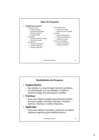Tipos de Pesquisa
•   Classificação quanto:
    – À área da ciência                         – Aos procedimentos
        • Pesquisa teórica                          • Pesquisa de campo
        • Pesquisa metodológica                     • Pesquisa de fonte de papel
        • Pesquisa empírica                     – Ao objeto
        • Pesquisa prática                          • Pesquisa bibliográfica
    – À natureza                                    • Pesquisa de laboratório
        • Trabalho científico original              • Pesquisa de campo
        • Resumo de assunto
                                                – À forma de abordagem
    – Aos objetivos
                                                    • Pesquisa quantitativa
        • Pesquisa exploratória
                                                    • Pesquisa qualitativa
        • Pesquisa descritiva
        • Pesquisa explicativa




                                 Metodologia Científica                            5




                    Modalidades de Pesquisa

• Exploratória:
    – Seu objetivo é a caracterização inicial do problema,
      sua classificação e de sua definição. Constitui o
      primeiro estágio de toda pesquisa científica.
• Teórica:
    – Tem como objetivo ampliar generalizações, definir
      leis mais amplas, estruturar sistemas e modelos
      teóricos, relacionar e enfeixar hipóteses.
• Aplicada:
    – Tem como objetivo investigar, comprovar ou rejeitar
      hipóteses sugeridas pelos modelos teóricos.

                                 Metodologia Científica                            6




                                                                                       3
 