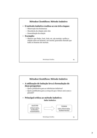 Métodos Científicos: Método Indutivo

• O método indutivo realiza-se em três etapas:
  – Observação dos fenômenos
  – Descoberta da relação entre eles
  – Generalização da relação
• Exemplo:
  – Observo que Pedro, José, João, etc. são mortais; verifico a
    relação entre ser homem e ser mortal; generalizo dizendo que
    todos os homens são mortais.




                          Metodologia Científica                      13




       Métodos Científicos: Método Indutivo

• A utilização de indução leva à formulação de
  duas perguntas:
  – Qual a justificativa para as inferências indutivas?
  – Qual a justificativa para a crença de que o futuro será como o
    passado?


• Principal crítica ao método indutivo:
                            Salto Indutivo


          ALGUNS                                       TODOS
        (observados,                               (não-observados,
         analisados,                                inobserváveis)
        examinados)


                          Metodologia Científica                      14




                                                                           7
 