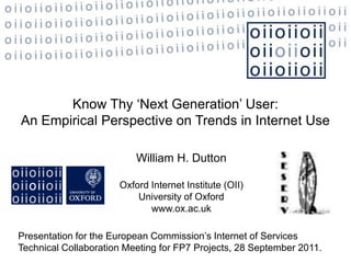 Know Thy ‘Next Generation’ User:
An Empirical Perspective on Trends in Internet Use

                          William H. Dutton

                      Oxford Internet Institute (OII)
                          University of Oxford
                             www.ox.ac.uk

Presentation for the European Commission’s Internet of Services
Technical Collaboration Meeting for FP7 Projects, 28 September 2011.
 