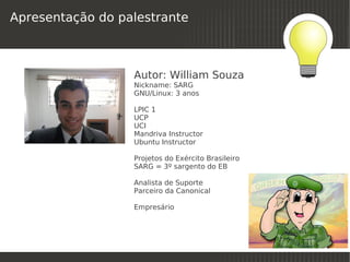 Apresentação do palestrante



                  Autor: William Souza
                  Nickname: SARG
                  GNU/Linux: 3 anos

                  LPIC 1
                  UCP
                  UCI
                  Mandriva Instructor
                  Ubuntu Instructor

                  Projetos do Exército Brasileiro
                  SARG = 3º sargento do EB

                  Analista de Suporte
                  Parceiro da Canonical

                  Empresário



                                
 