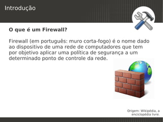 Introdução


 O que é um Firewall?

 Firewall (em português: muro corta-fogo) é o nome dado
 ao dispositivo de uma rede de computadores que tem
 por objetivo aplicar uma política de segurança a um
 determinado ponto de controle da rede.




                                              Origem: Wikipédia, a
                             
                                                 enciclopédia livre.
 