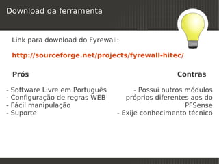 Download da ferramenta


    Link para download do Fyrewall:

    http://sourceforge.net/projects/fyrewall-hitec/

        Prós                                            Contras

-   Software Livre em Português             - Possui outros módulos
-   Configuração de regras WEB           próprios diferentes aos do
-   Fácil manipulação                                       PFSense
-   Suporte                           - Exije conhecimento técnico




                                   
 