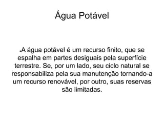 Água Potável
●A água potável é um recurso finito, que se
espalha em partes desiguais pela superfície
terrestre. Se, por um lado, seu ciclo natural se
responsabiliza pela sua manutenção tornando-a
um recurso renovável, por outro, suas reservas
são limitadas.
 