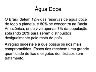 Água Doce
O Brasil detém 12% das reservas de água doce
de todo o planeta, e 80% se concentra na Bacia
Amazônica, onde vive apenas 7% da população,
sobrando 20% para serem distribuídos
desigualmente pelo resto do país.
A região sudeste é a que possui os rios mais
comprometidos. Esses rios recebem uma grande
quantidade de lixo e esgotos domésticos sem
tratamento.
 