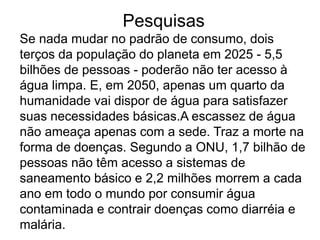 Pesquisas
Se nada mudar no padrão de consumo, dois
terços da população do planeta em 2025 - 5,5
bilhões de pessoas - poderão não ter acesso à
água limpa. E, em 2050, apenas um quarto da
humanidade vai dispor de água para satisfazer
suas necessidades básicas.A escassez de água
não ameaça apenas com a sede. Traz a morte na
forma de doenças. Segundo a ONU, 1,7 bilhão de
pessoas não têm acesso a sistemas de
saneamento básico e 2,2 milhões morrem a cada
ano em todo o mundo por consumir água
contaminada e contrair doenças como diarréia e
malária.
 