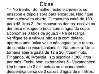 Dicas
1 - No Banho: Se molhe, feche o chuveiro, se
ensaboe e depois abra para enxaguar. Não fique
com o chuveiro aberto. O consumo cairá de 180
para 48 litros.2 - Ao escovar os dentes: escove os
dentes e enxágüe a boca com a água do copo.
Economize 3 litros de água.3 - Na descarga:
Verifique se a válvula não está com defeito,
aperte-a uma única vez e não jogue lixo e restos
de comida no vaso sanitário.4 - Na torneira: Uma
torneira aberta gasta de 12 a 20 litros/minuto.
Pingando, 46 litros/dia. Isto significa 1.380 litros
por mês. Feche bem as torneiras.5 - Vazamentos:
Um buraco de 2 milímetros no encanamento
desperdiça cerca de 3 caixas d’água de mil litros.
 