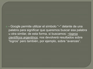 - Google permite utilizar el símbolo “~” delante de una palabra para significar que queremos buscar esa palabra u otra similar, de esta forma, si buscamos: ~logros científicos argentinos, nos devolverá resultados sobre “logros” pero también, por ejemplo, sobre “avances”.