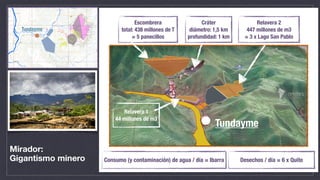 Mirador:
Gigantismo minero
Tundayme
Escombrera
total: 438 millones de T
= 5 panecillos
Relavera 2
447 millones de m3
= 3 x Lago San Pablo
Relavera 1
44 millones de m3
Tundayme
Cráter
diámetro: 1,5 km
profundidad: 1 km
Consumo (y contaminación) de agua / día = Ibarra Desechos / día = 6 x Quito
 