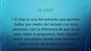 EL CHAT
• El chat es una herramienta que permite
hablar por medio del teclado con otras
personas, con la diferencia de que no se
usan redes ni programas. Solo requiere
visitar una página donde esté incluido el
chat y entrar en él para conversar
instantáneamente con otros colegas.
 
