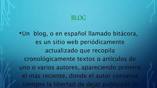BLOG
•Un blog, o en español llamado bitácora,
es un sitio web periódicamente
actualizado que recopila
cronológicamente textos o artículos de
uno o varios autores, apareciendo primero
el más reciente, donde el autor conserva
siempre la libertad de dejar publicado lo
 
