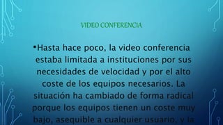 VIDEO CONFERENCIA
•Hasta hace poco, la video conferencia
estaba limitada a instituciones por sus
necesidades de velocidad y por el alto
coste de los equipos necesarios. La
situación ha cambiado de forma radical
porque los equipos tienen un coste muy
bajo, asequible a cualquier usuario, y la
 