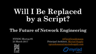 Will I Be Replaced
by a Script?
The Future of Network Engineering
@ChrisGrundemann
Principal Architect, Myriad Supply
cgrundemann@myriadsupply.com
NYNOG Meetup #3
23 March 2017
 