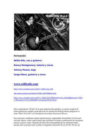 Formación:

Willie Nile, voz y guitarra

Danny Montgomery, bateria y coros

Johnny Pisano, bajo

Jorge Otero, guitarra y coros



www.willienile.com
http://www.youtube.com/watch?v=odEnvmj_ySA

http://www.youtube.com/watch?v=PgD_gfrh7PM&ob=av2e

http://www.youtube.com/watch?v=3qKjUeGji78&feature=list_related&playnext=1&lis
t=MLGxdCwVVULXfQSMCUoVxpwjUOYzEvIUy6



Otro sorprendente “olvido” de la gran industria discográfica, su carrera empezó de
forma pintoresca cuando a principios de los ochenta los Rolling Stones plagiaron su
tema “She’s So Cold” y lo incluyeron en su disco Emotional Rescue.

Sus canciones combinan a partes iguales poesía, ingenuidad, honestidad y el rock and
roll más clásico. Editó cuatro discos que recibieron la clásica combinación de excelentes
críticas y pocas ventas. Después de ocho años desengañado de las multinacionales,
decide crear su propio sello y editar el magnífico Beautiful Wreck Of The World, sin
 