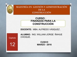 MAESTRÍA EN GESTIÓN Y ADMINISTRACIÓN
DE LA
CONSTRUCCIÓN
DOCENTE: MBA. ALFREDO VÁSQUEZ .
ALUMNO: ING. WILLIAM JORGE ÑAHUE
CHOQUE.
CUSCO
MARZO - 2016
FINANZAS PARA LA
CONSTRUCCIÓN
CURSO :
Capitulo
12
 