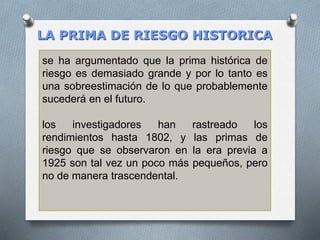 LA PRIMA DE RIESGO HISTORICA
se ha argumentado que la prima histórica de
riesgo es demasiado grande y por lo tanto es
una sobreestimación de lo que probablemente
sucederá en el futuro.
los investigadores han rastreado los
rendimientos hasta 1802, y las primas de
riesgo que se observaron en la era previa a
1925 son tal vez un poco más pequeños, pero
no de manera trascendental.
 