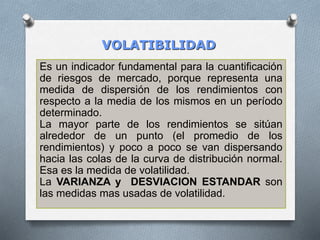 VOLATIBILIDAD
Es un indicador fundamental para la cuantificación
de riesgos de mercado, porque representa una
medida de dispersión de los rendimientos con
respecto a la media de los mismos en un período
determinado.
La mayor parte de los rendimientos se sitúan
alrededor de un punto (el promedio de los
rendimientos) y poco a poco se van dispersando
hacia las colas de la curva de distribución normal.
Esa es la medida de volatilidad.
La VARIANZA y DESVIACION ESTANDAR son
las medidas mas usadas de volatilidad.
 