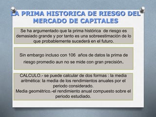 LA PRIMA HISTORICA DE RIESGO DEL
MERCADO DE CAPITALES
Se ha argumentado que la prima histórica de riesgo es
demasiado grande y por tanto es una sobreestimación de lo
que probablemente sucederá en el futuro.
Sin embargo incluso con 106 años de datos la prima de
riesgo promedio aun no se mide con gran precisión.
CALCULO.- se puede calcular de dos formas : la media
aritmética: la media de los rendimientos anuales por el
periodo considerado.
Media geométrico.-el rendimiento anual compuesto sobre el
periodo estudiado.
 