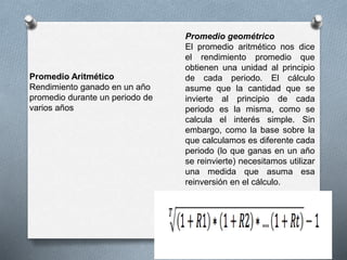 Promedio geométrico
El promedio aritmético nos dice
el rendimiento promedio que
obtienen una unidad al principio
de cada periodo. El cálculo
asume que la cantidad que se
invierte al principio de cada
periodo es la misma, como se
calcula el interés simple. Sin
embargo, como la base sobre la
que calculamos es diferente cada
periodo (lo que ganas en un año
se reinvierte) necesitamos utilizar
una medida que asuma esa
reinversión en el cálculo.
Promedio Aritmético
Rendimiento ganado en un año
promedio durante un periodo de
varios años
 