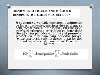 Si se conoce el verdadero promedio aritmético
de los rendimientos, entonces éste es el que se
debe tomar para el pronóstico , En este caso,
quizás el promedio aritmético es demasiado
elevado para periodos extensos y el promedio
geométrico muy bajo para periodos breves.
existe una forma sencilla de combinar los dos
promedios, a la cual llamaremos fórmula de
Blume:
¿RENDIMIENTO PROMEDIO ARITMÉTICO O
RENDIMIENTO PROMEDIO GEOMÉTRICO?
 