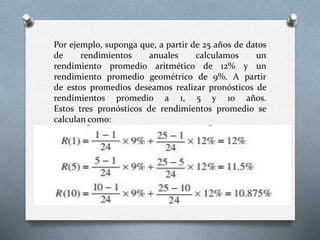 Por ejemplo, suponga que, a partir de 25 años de datos
de rendimientos anuales calculamos un
rendimiento promedio aritmético de 12% y un
rendimiento promedio geométrico de 9%. A partir
de estos promedios deseamos realizar pronósticos de
rendimientos promedio a 1, 5 y 10 años.
Estos tres pronósticos de rendimientos promedio se
calculan como:
 