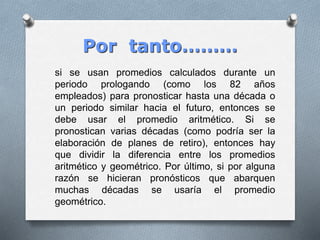 Por tanto………
si se usan promedios calculados durante un
periodo prologando (como los 82 años
empleados) para pronosticar hasta una década o
un periodo similar hacia el futuro, entonces se
debe usar el promedio aritmético. Si se
pronostican varias décadas (como podría ser la
elaboración de planes de retiro), entonces hay
que dividir la diferencia entre los promedios
aritmético y geométrico. Por último, si por alguna
razón se hicieran pronósticos que abarquen
muchas décadas se usaría el promedio
geométrico.
 