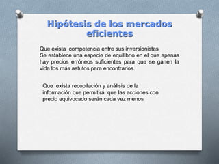 Hipótesis de los mercados
eficientes
Que exista competencia entre sus inversionistas
Se establece una especie de equilibrio en el que apenas
hay precios erróneos suficientes para que se ganen la
vida los más astutos para encontrarlos.
Que exista recopilación y análisis de la
información que permitirá que las acciones con
precio equivocado serán cada vez menos
 
